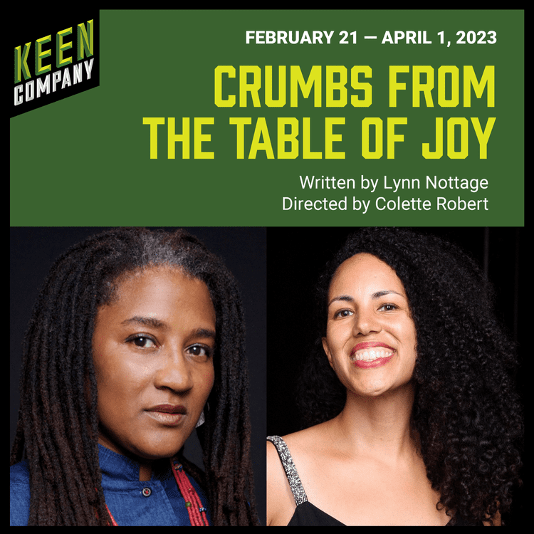 Keen Theater Company February 21 - April 1, 2023 CRUMBS FROM THE TABLE OF JOY Written by Lynn Nottage (Portrait of) Directed by Colette Robert (Portrait of)