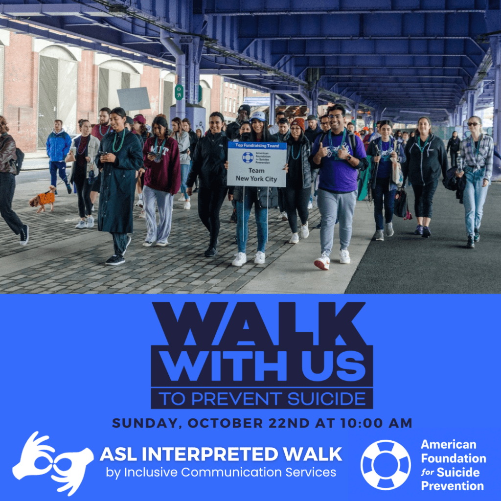 The image shows a group of people participating in a suicide prevention walk. A group of people wearing purple shirts, walking down the street. Some of them are carrying a sign that says "Team New York City." Under the image is a blue background with text. The main focus of the image is a large text that reads "Walk with us to prevent suicide" under this heading is the font, Sunday, October 22nd at 10:00 AM. There is an interpreter icon with the text, "ASL Interpreted Walk by Inclusive Communication Services." On the right hand lower corner is the logo for the American Foundation for Suicide Prevention.