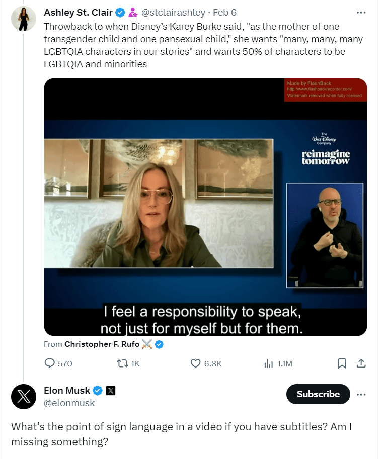 The original tweet/X Elon Musk was responding to with his question. This tweet/X is from Ashley St. Clair posted Feb 6 with the text “ Throwback to when Disney’s Karey Burke said, “as the mother of one transgender child and one pansexual child,” she wants “many, many, many LGBTQIA characters in our stories”and wants 50% of characters to be LGBTQIA and minorities.” Below the text is a screenshot of a video with a dark blue background. In the upper righthand corner are the words “ Walt Disney, Reimagine Tomorrow.” The snapshot features a large window of the video’s main speaker, Karey Burke with a smaller window to the right side of an ASL interpreter. Below the windows are captions. The video was originally posted by Christopher F. Rufo. Under the post by Ashely St. Clair, Elon Musk’s question is pictured, “What’s the point of sign language in a video if you have subtitles? Am I missing something?”